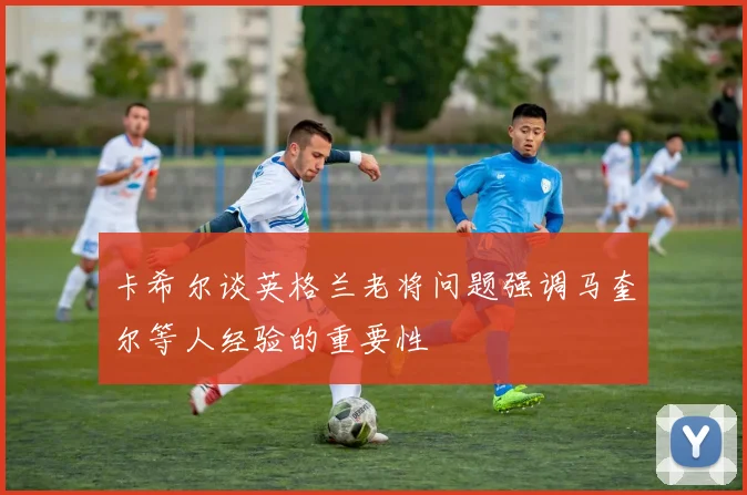 卡希尔谈英格兰老将问题强调马奎尔等人经验的重要性