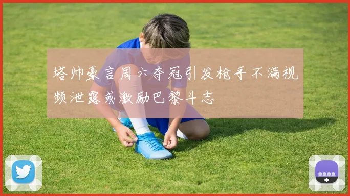塔帅豪言周六夺冠引发枪手不满视频泄露或激励巴黎斗志