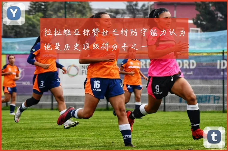 拉拉维亚称赞杜兰特防守能力认为他是历史顶级得分手之一