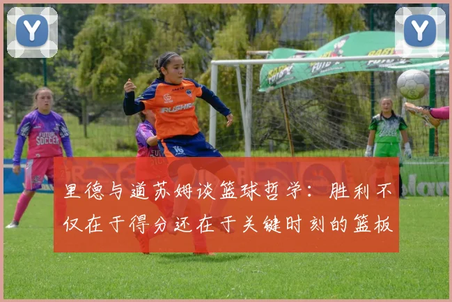 里德与道苏姆谈篮球哲学：胜利不仅在于得分还在于关键时刻的篮板球