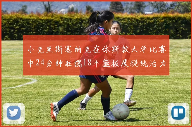 小克里斯塞纳克在休斯敦大学比赛中24分钟狂揽18个篮板展现统治力