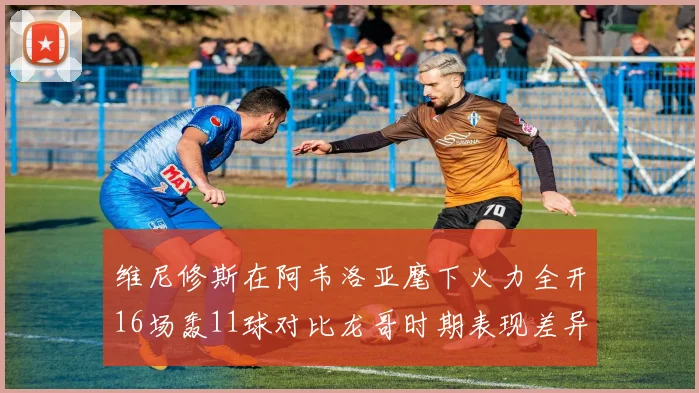 维尼修斯在阿韦洛亚麾下火力全开16场轰11球对比龙哥时期表现差异明显