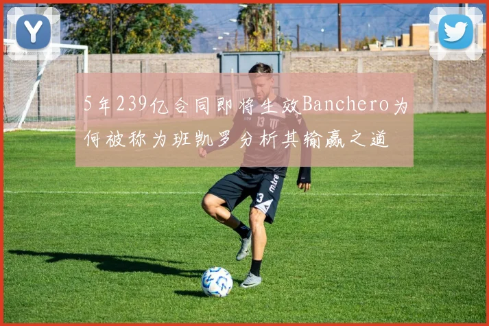 5年239亿合同即将生效Banchero为何被称为班凯罗分析其输赢之道