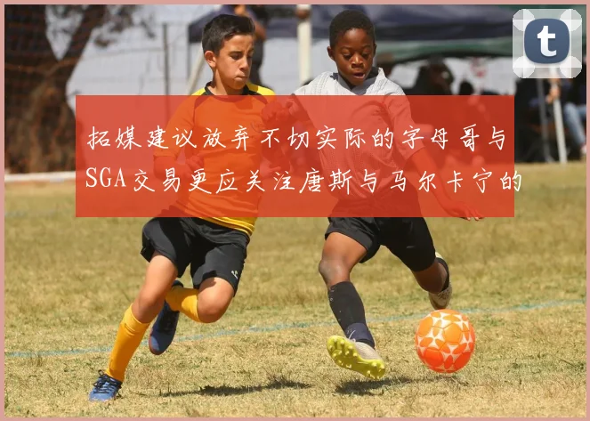 拓媒建议放弃不切实际的字母哥与SGA交易更应关注唐斯与马尔卡宁的潜力