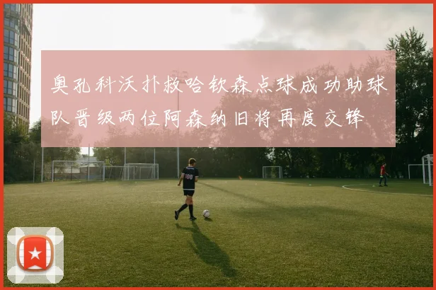 奥孔科沃扑救哈钦森点球成功助球队晋级两位阿森纳旧将再度交锋