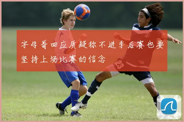字母哥回应质疑称不进季后赛也要坚持上场比赛的信念