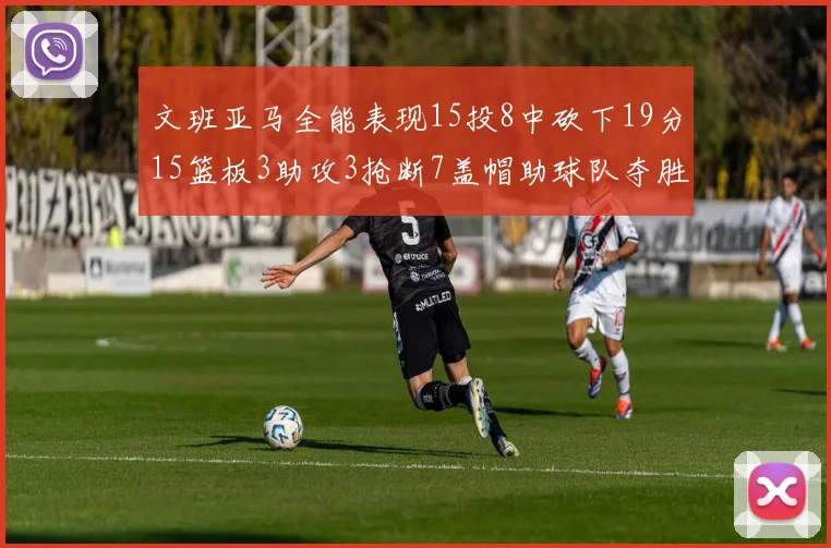 文班亚马全能表现15投8中砍下19分15篮板3助攻3抢断7盖帽助球队夺胜