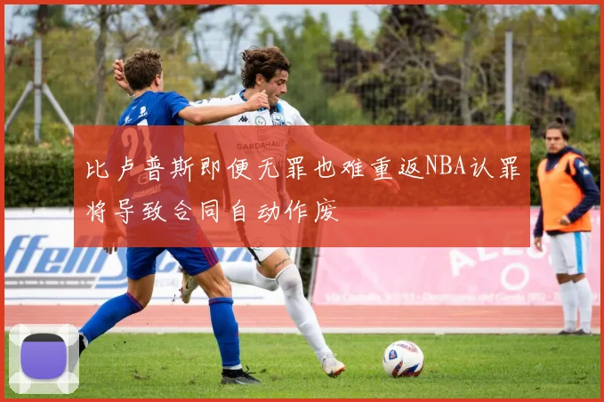比卢普斯即便无罪也难重返NBA认罪将导致合同自动作废