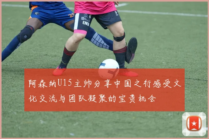 阿森纳U15主帅分享中国之行感受文化交流与团队凝聚的宝贵机会