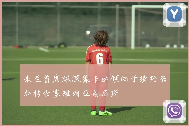 米兰首席球探蒙卡达倾向于续约而非转会塞维利亚或尼斯