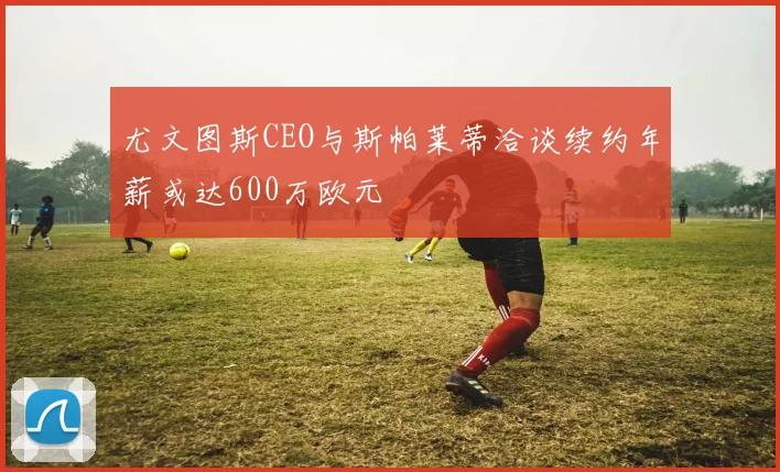 尤文图斯CEO与斯帕莱蒂洽谈续约年薪或达600万欧元