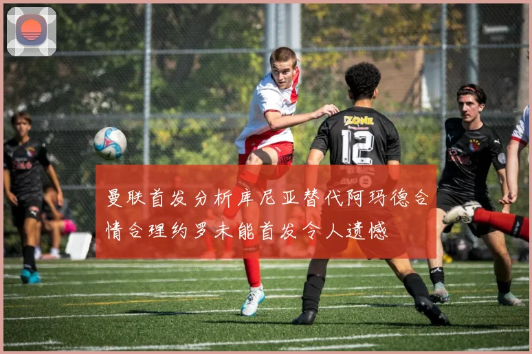 曼联首发分析库尼亚替代阿玛德合情合理约罗未能首发令人遗憾