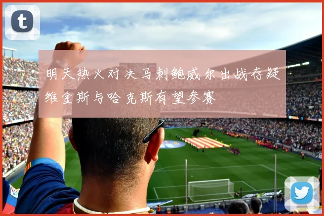 明天热火对决马刺鲍威尔出战存疑维金斯与哈克斯有望参赛