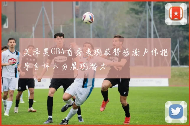 吴泽昊CBA首秀表现获赞感谢卢伟指导自评六分展现潜力