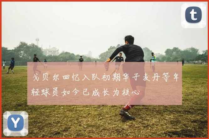 戈贝尔回忆入队初期华子麦丹等年轻球员如今已成长为核心