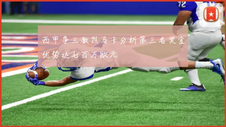 西甲争三激烈马卡分析第三名奖金优势达七百万欧元