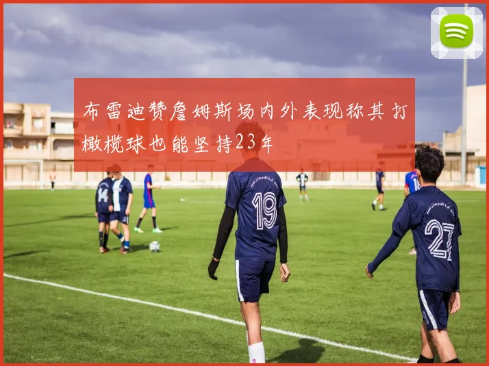 布雷迪赞詹姆斯场内外表现称其打橄榄球也能坚持23年