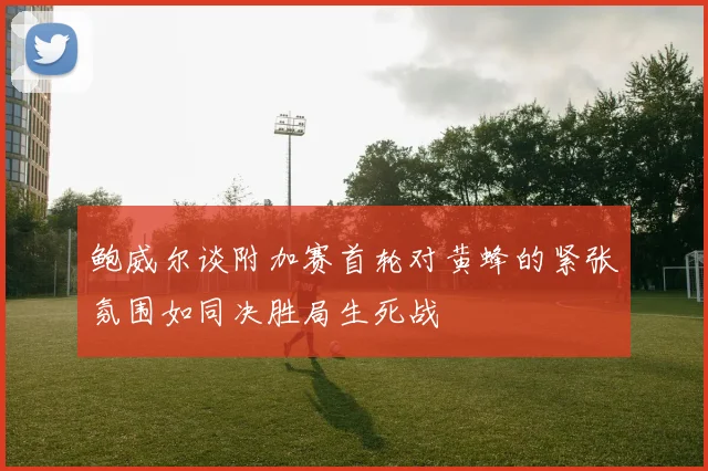 鲍威尔谈附加赛首轮对黄蜂的紧张氛围如同决胜局生死战