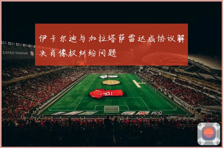伊卡尔迪与加拉塔萨雷达成协议解决肖像权纠纷问题
