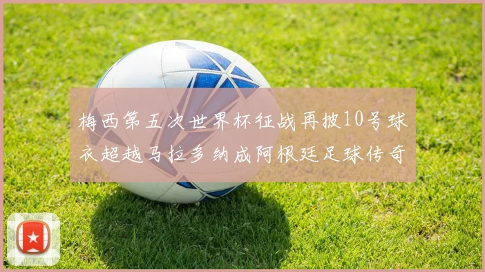 梅西第五次世界杯征战再披10号球衣超越马拉多纳成阿根廷足球传奇