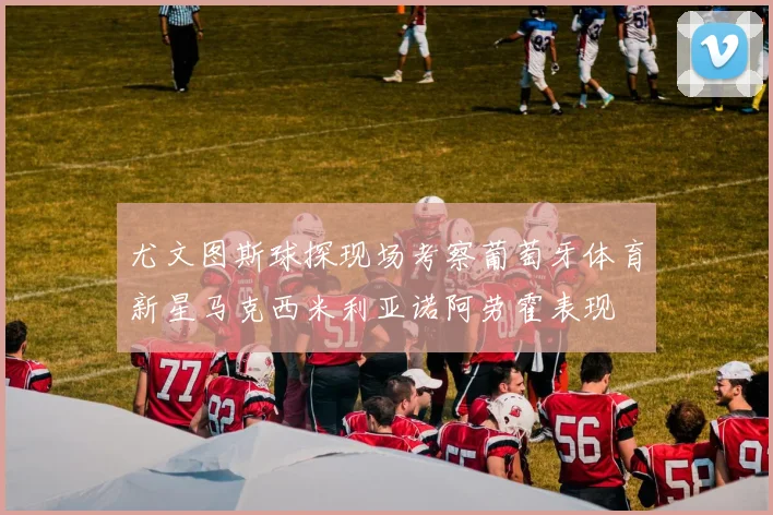 尤文图斯球探现场考察葡萄牙体育新星马克西米利亚诺阿劳霍表现