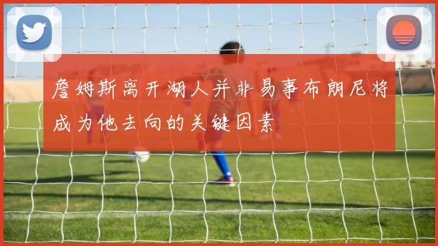 詹姆斯离开湖人并非易事布朗尼将成为他去向的关键因素