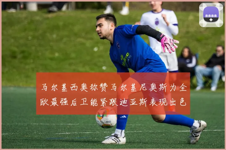 马尔基西奥称赞马尔基尼奥斯为全欧最强后卫能紧跟迪亚斯表现出色
