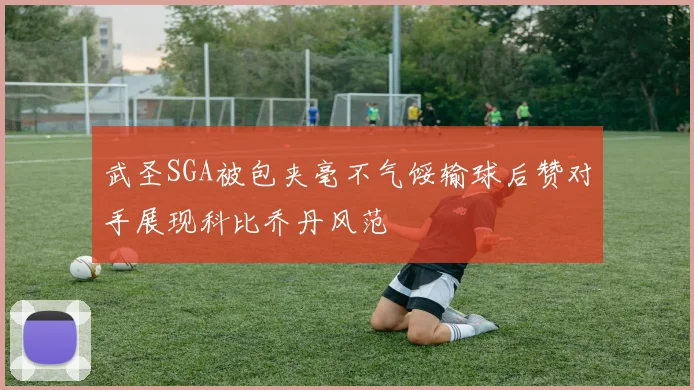 武圣SGA被包夹毫不气馁输球后赞对手展现科比乔丹风范