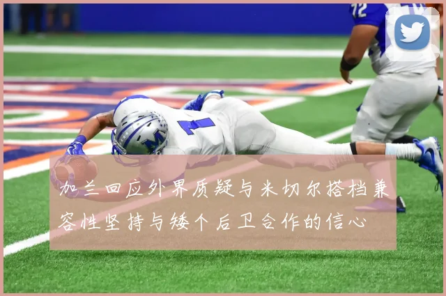 加兰回应外界质疑与米切尔搭档兼容性坚持与矮个后卫合作的信心
