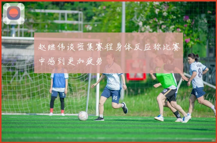 赵继伟谈密集赛程身体反应称比赛中感到更加疲劳