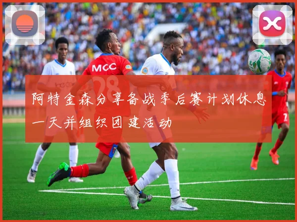 阿特金森分享备战季后赛计划休息一天并组织团建活动