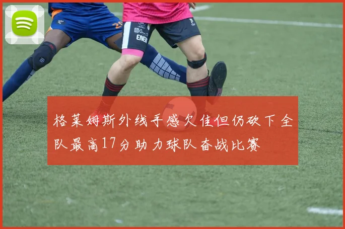 格莱姆斯外线手感欠佳但仍砍下全队最高17分助力球队奋战比赛