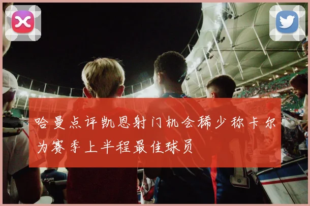 哈曼点评凯恩射门机会稀少称卡尔为赛季上半程最佳球员